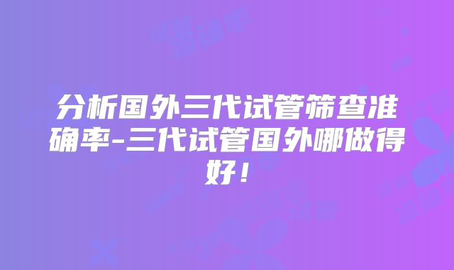分析国外三代试管筛查准确率-三代试管国外哪做得好!