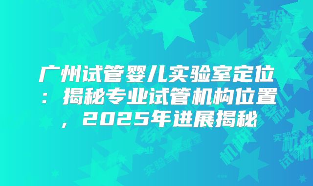 广州试管婴儿实验室定位：揭秘专业试管机构位置，2025年进展揭秘