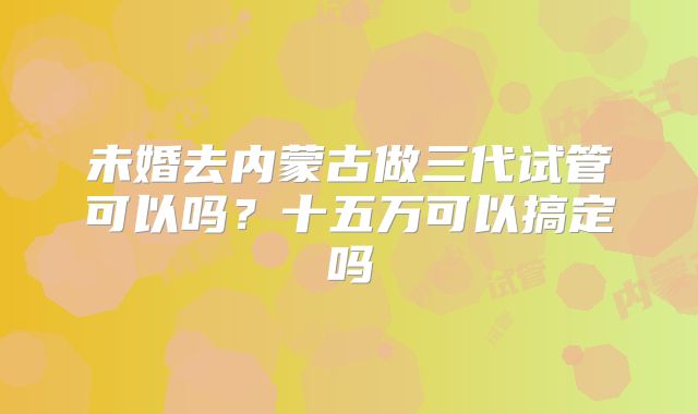 未婚去内蒙古做三代试管可以吗？十五万可以搞定吗