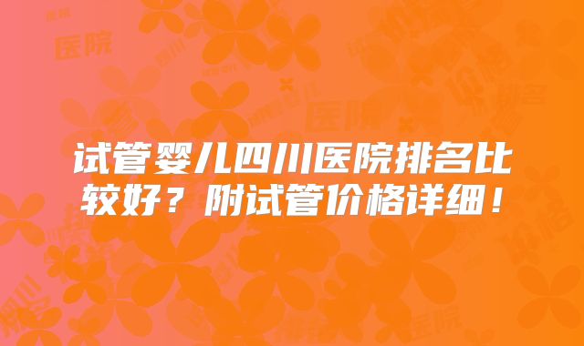 试管婴儿四川医院排名比较好？附试管价格详细！