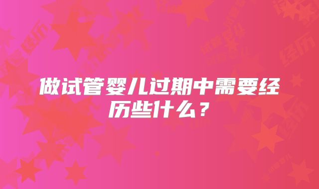 做试管婴儿过期中需要经历些什么?