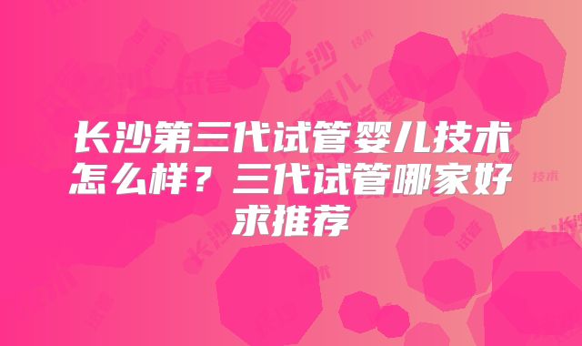 长沙第三代试管婴儿技术怎么样？三代试管哪家好求推荐