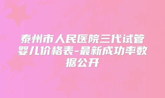 泰州市人民医院三代试管婴儿价格表-最新成功率数据公开