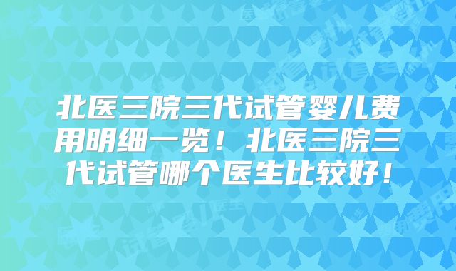 北医三院三代试管婴儿费用明细一览！北医三院三代试管哪个医生比较好！