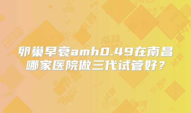卵巢早衰amh0.49在南昌哪家医院做三代试管好?