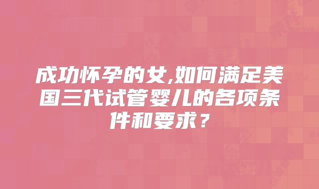 成功怀孕的女,如何满足美国三代试管婴儿的各项条件和要求？