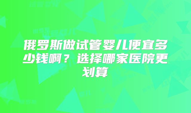 俄罗斯做试管婴儿便宜多少钱啊？选择哪家医院更划算