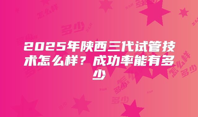 2025年陕西三代试管技术怎么样？成功率能有多少