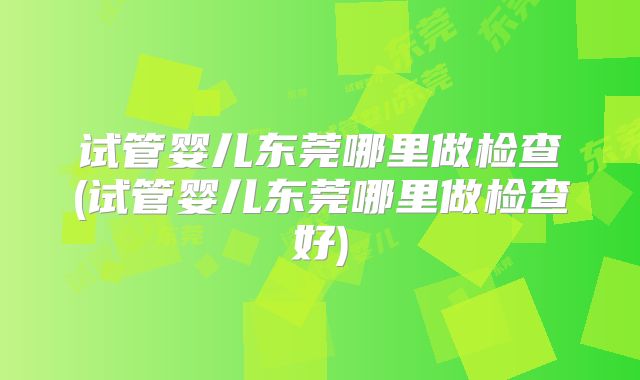 试管婴儿东莞哪里做检查(试管婴儿东莞哪里做检查好)
