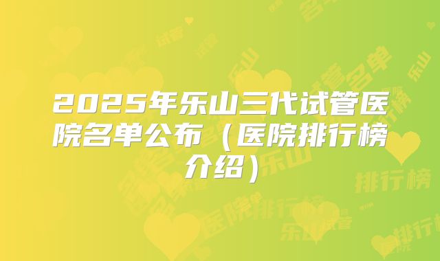 2025年乐山三代试管医院名单公布（医院排行榜介绍）