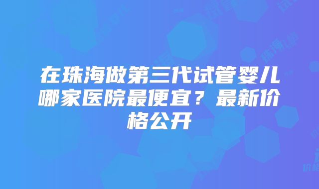 在珠海做第三代试管婴儿哪家医院最便宜？最新价格公开