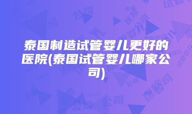 泰国制造试管婴儿更好的医院(泰国试管婴儿哪家公司)