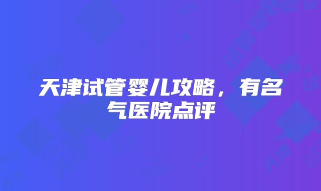 天津试管婴儿攻略，有名气医院点评