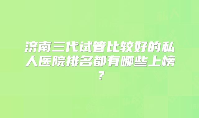 济南三代试管比较好的私人医院排名都有哪些上榜？