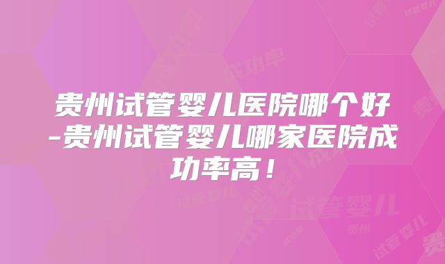 贵州试管婴儿医院哪个好-贵州试管婴儿哪家医院成功率高!