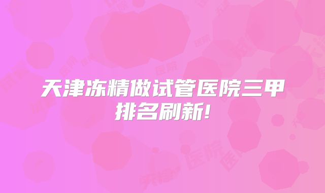 天津冻精做试管医院三甲排名刷新!