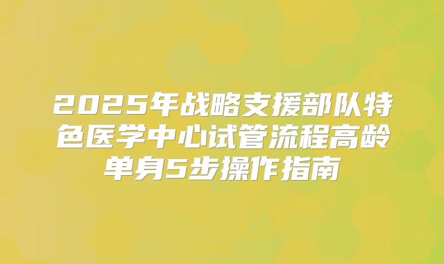 2025年战略支援部队特色医学中心试管流程高龄单身5步操作指南
