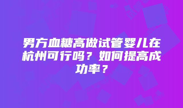 男方血糖高做试管婴儿在杭州可行吗？如何提高成功率？
