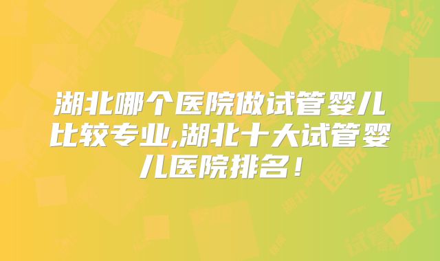 湖北哪个医院做试管婴儿比较专业,湖北十大试管婴儿医院排名!