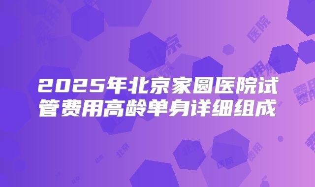 2025年北京家圆医院试管费用高龄单身详细组成