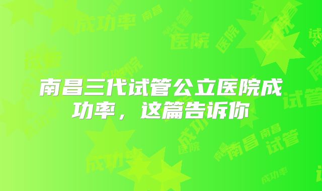南昌三代试管公立医院成功率,这篇告诉你