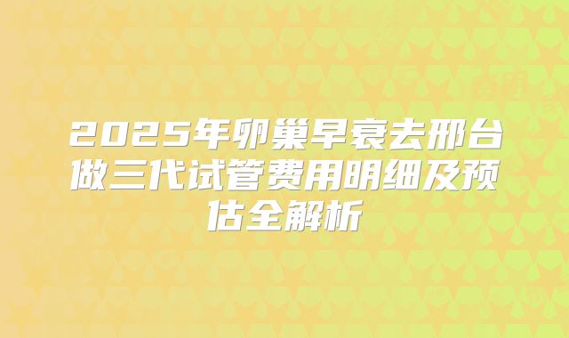 2025年卵巢早衰去邢台做三代试管费用明细及预估全解析
