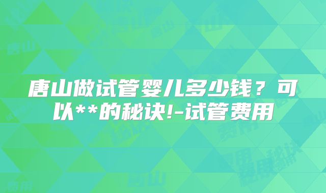唐山做试管婴儿多少钱？可以**的秘诀!-试管费用