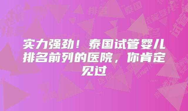 实力强劲！泰国试管婴儿排名前列的医院，你肯定见过