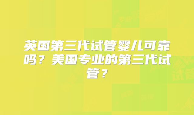 英国第三代试管婴儿可靠吗？美国专业的第三代试管？