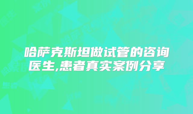 哈萨克斯坦做试管的咨询医生,患者真实案例分享