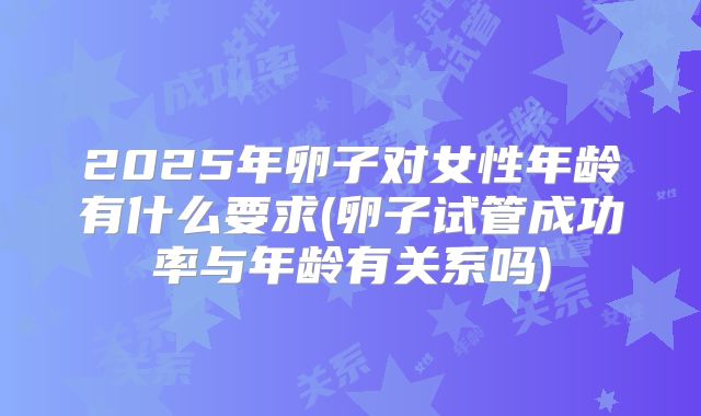 2025年卵子对女性年龄有什么要求(卵子试管成功率与年龄有关系吗)