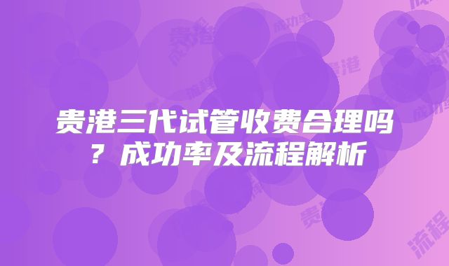 贵港三代试管收费合理吗？成功率及流程解析