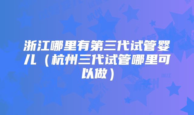 浙江哪里有第三代试管婴儿(杭州三代试管哪里可以做)