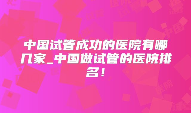 中国试管成功的医院有哪几家_中国做试管的医院排名！