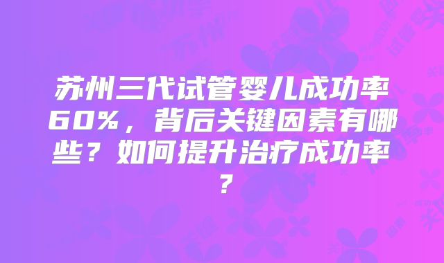 苏州三代试管婴儿成功率60%，背后关键因素有哪些？如何提升治疗成功率？