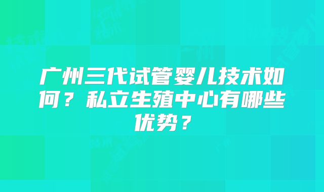 广州三代试管婴儿技术如何?私立生殖中心有哪些优势?