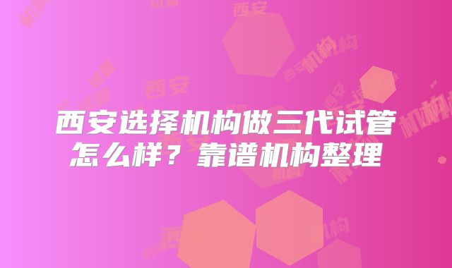 西安选择机构做三代试管怎么样?靠谱机构整理