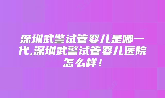 深圳武警试管婴儿是哪一代,深圳武警试管婴儿医院怎么样！
