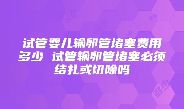 试管婴儿输卵管堵塞费用多少 试管输卵管堵塞必须结扎或切除吗