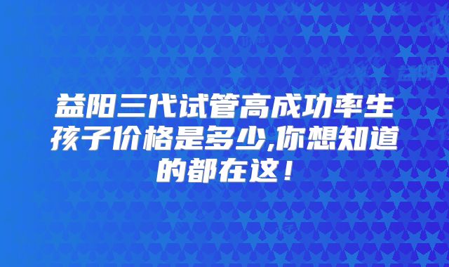 益阳三代试管高成功率生孩子价格是多少,你想知道的都在这!