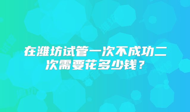 在潍坊试管一次不成功二次需要花多少钱？