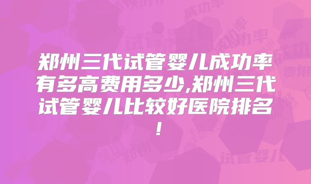 郑州三代试管婴儿成功率有多高费用多少,郑州三代试管婴儿比较好医院排名！