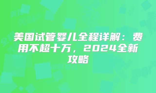 美国试管婴儿全程详解：费用不超十万，2024全新攻略