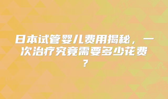 日本试管婴儿费用揭秘，一次治疗究竟需要多少花费？