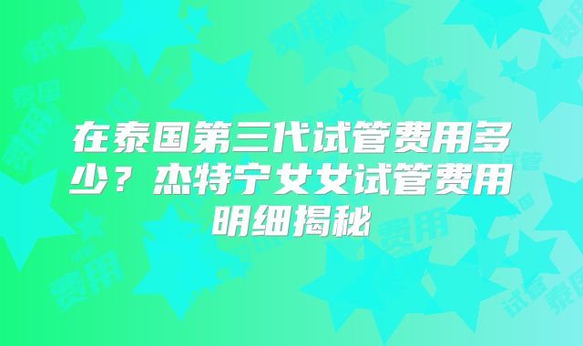 在泰国第三代试管费用多少？杰特宁女女试管费用明细揭秘