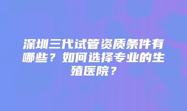 深圳三代试管资质条件有哪些?如何选择专业的生殖医院?