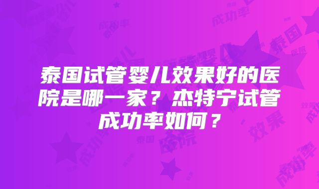 泰国试管婴儿效果好的医院是哪一家？杰特宁试管成功率如何？