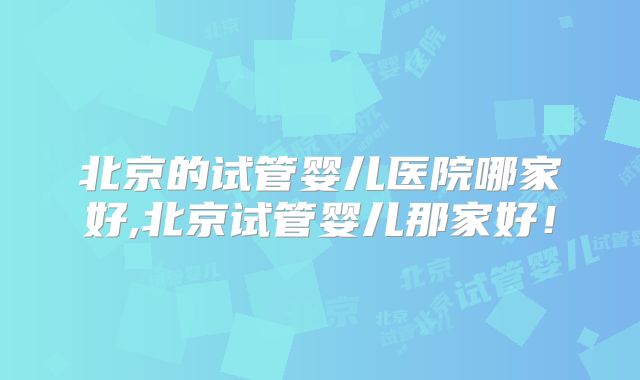 北京的试管婴儿医院哪家好,北京试管婴儿那家好！