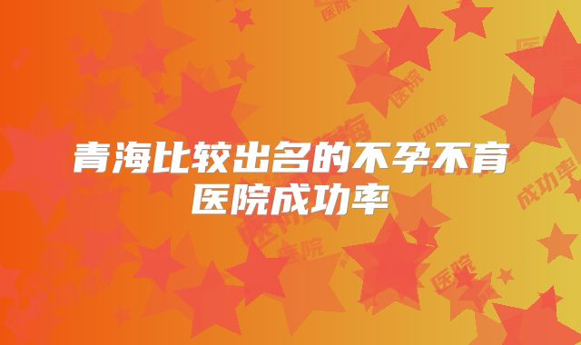 青海比较出名的不孕不育医院成功率