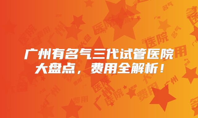 广州有名气三代试管医院大盘点，费用全解析！
